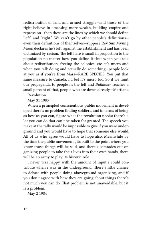 redistribution of land and armed struggle—and those of the right believe in amassing more wealth, building empire and repression—then these are the lines by which we should define “left” and “right”. We can’t go by other people’s definitions— even their definitions of themselves—suppose Rev Sun Myung Moon declares he’s left, against the establishment and has been victimized by racism. The left here is small in proportion to the population no matter how you define it—but when you talk about redistribution, freeing the colonies, etc. it’s micro and when you talk doing and actually do something—people look at you as if you’re from Mars—RARE SPECIES. You put that same measure to Canada, I’d bet it’s micro too. So if we limit our propaganda to people in the left and Bulldozer reaches a small percent of that, people who are down already—Martians.  Revolution  May 311983  When a principled conscientious public movement is devel- oped there’s no problem finding soldiers, and in terms of being as best as you can, figure what the revolution needs: there’s a ot you can do that can’t be taken for granted. The speech you ‘makeat the rally would be impossible to give if you were under- ground and you would have to hope that someone else would All of us who agree would have to hope also. Meanwhile by the time the public movement gits built to the point where you Know those things will be said, and there’s comrades out or- ganizing people to take their lives into their own hands, there will be an army to play its historic role.  i never was happy with the amount of input i could con- tribute when i was in the underground. There’s little chance to debate with people doing aboveground organizing, and if you don’t agree with how they are going about things there’s not much you can do. That problem is not unavoidable, but it is a problem.  May 21984  12 